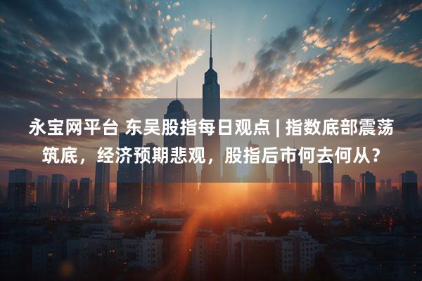 永宝网平台 东吴股指每日观点 | 指数底部震荡筑底，经济预期悲观，股指后市何去何从？