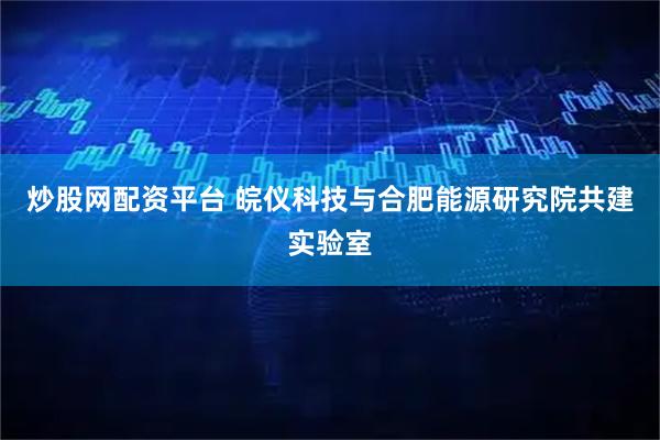 炒股网配资平台 皖仪科技与合肥能源研究院共建实验室