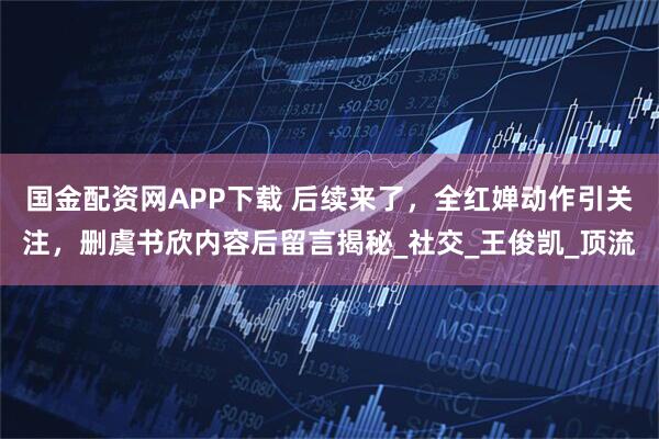 国金配资网APP下载 后续来了,全红婵动作引关注,删虞书欣内容后留言揭秘_社交_王俊凯_顶流