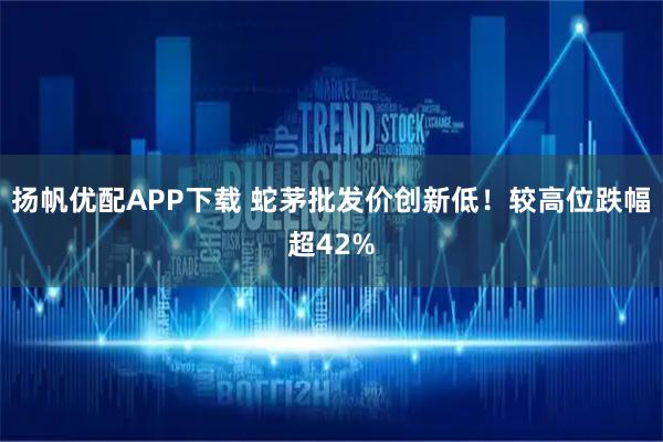 扬帆优配APP下载 蛇茅批发价创新低！较高位跌幅超42%