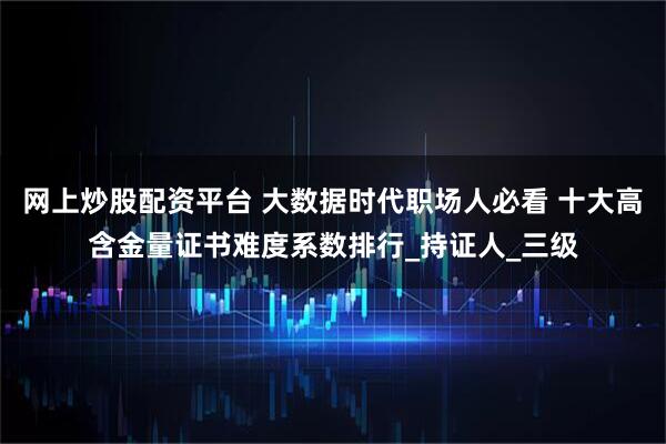 网上炒股配资平台 大数据时代职场人必看 十大高含金量证书难度系数排行_持证人_三级
