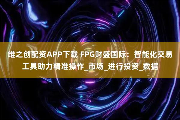 维之创配资APP下载 FPG财盛国际：智能化交易工具助力精准操作_市场_进行投资_数据
