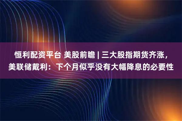 恒利配资平台 美股前瞻 | 三大股指期货齐涨，美联储戴利：下个月似乎没有大幅降息的必要性