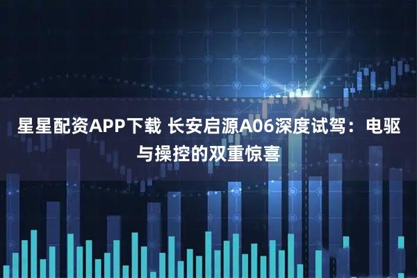 星星配资APP下载 长安启源A06深度试驾:电驱与操控的双重惊喜