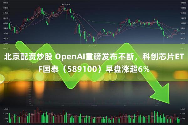北京配资炒股 OpenAI重磅发布不断,科创芯片ETF国泰(589100)早盘涨超6%