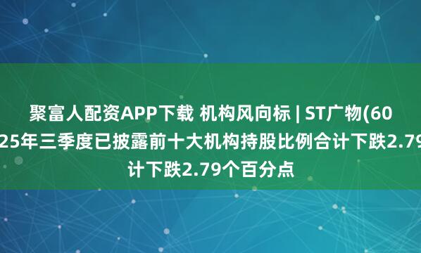 聚富人配资APP下载 机构风向标 | ST广物(600603)2025年三季度已披露前十大机构持股比例合计下跌2.79个百分点
