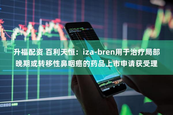升福配资 百利天恒：iza-bren用于治疗局部晚期或转移性鼻咽癌的药品上市申请获受理