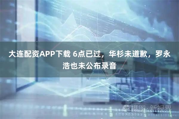 大连配资APP下载 6点已过，华杉未道歉，罗永浩也未公布录音