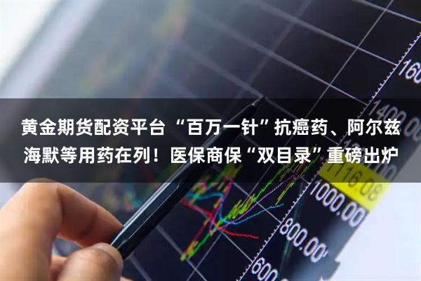 黄金期货配资平台 “百万一针”抗癌药、阿尔兹海默等用药在列！医保商保“双目录”重磅出炉
