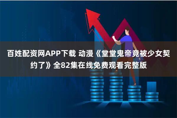 百姓配资网APP下载 动漫《堂堂鬼帝竟被少女契约了》全82集在线免费观看完整版