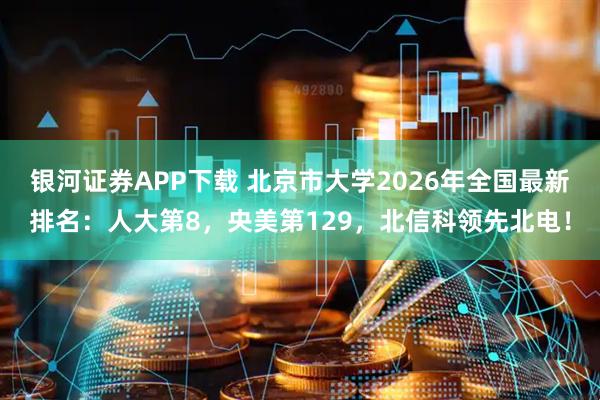 银河证券APP下载 北京市大学2026年全国最新排名：人大第8，央美第129，北信科领先北电！