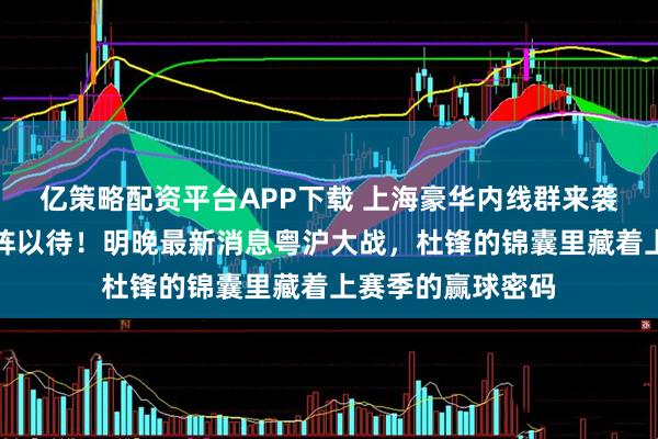 亿策略配资平台APP下载 上海豪华内线群来袭，广东三外援严阵以待！明晚最新消息粤沪大战，杜锋的锦囊里藏着上赛季的赢球密码