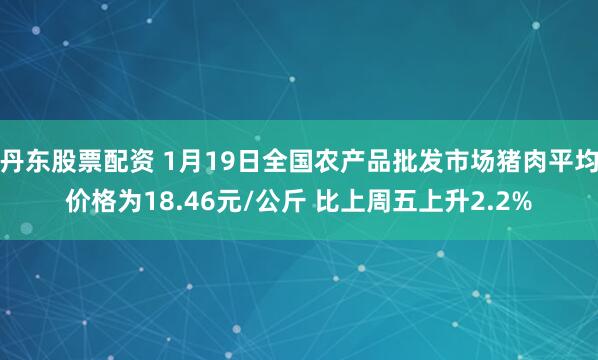 丹东股票配资 1月19日全国农产品批发市场猪肉平均价格为18.46元/公斤 比上周五上升2.2%
