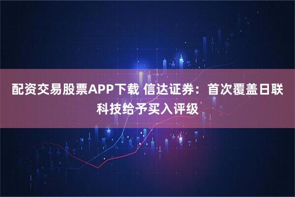 配资交易股票APP下载 信达证券：首次覆盖日联科技给予买入评级