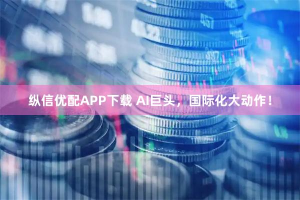 纵信优配APP下载 AI巨头，国际化大动作！