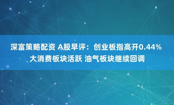深富策略配资 A股早评：创业板指高开0.44% 大消费板块活跃 油气板块继续回调