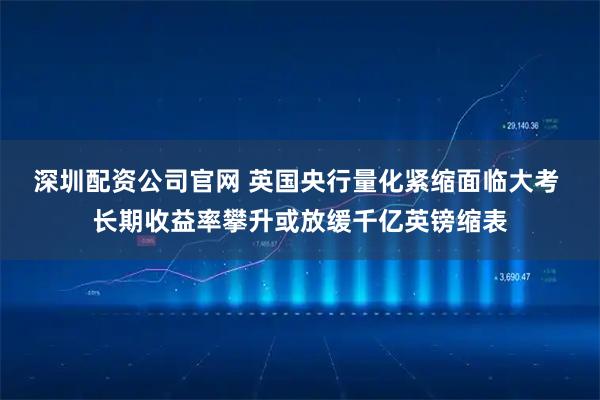 深圳配资公司官网 英国央行量化紧缩面临大考 长期收益率攀升或放缓千亿英镑缩表