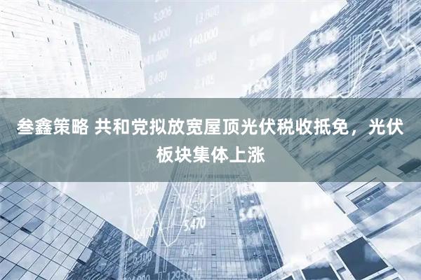 叁鑫策略 共和党拟放宽屋顶光伏税收抵免，光伏板块集体上涨