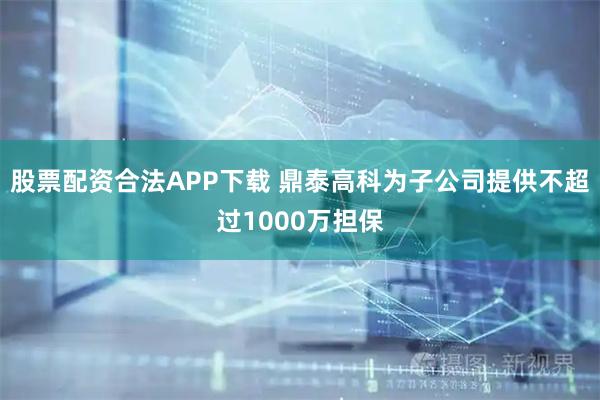 股票配资合法APP下载 鼎泰高科为子公司提供不超过1000万担保