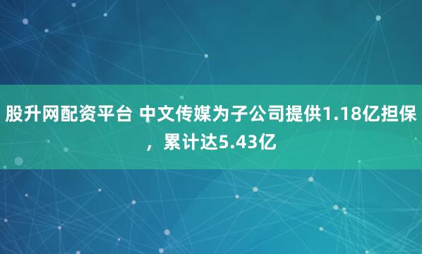 股升网配资平台 中文传媒为子公司提供1.18亿担保，累计达5.43亿