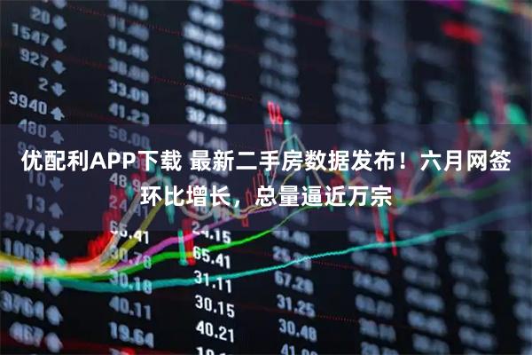 优配利APP下载 最新二手房数据发布！六月网签环比增长，总量逼近万宗