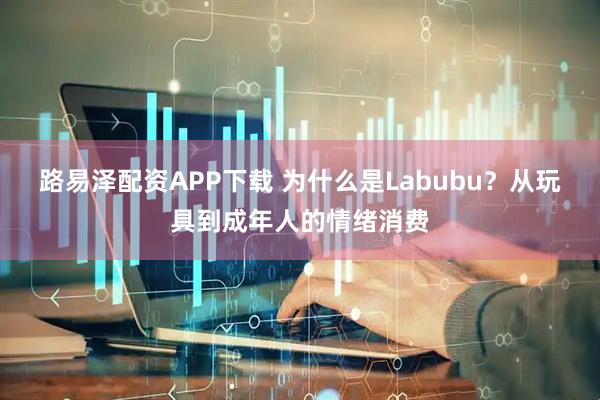 路易泽配资APP下载 为什么是Labubu？从玩具到成年人的情绪消费