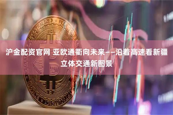沪金配资官网 亚欧通衢向未来——沿着高速看新疆立体交通新图景