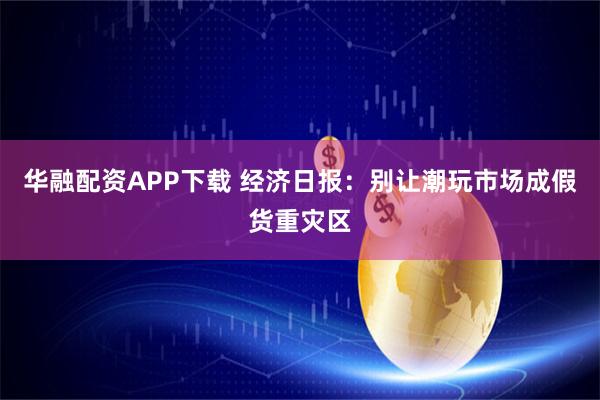 华融配资APP下载 经济日报：别让潮玩市场成假货重灾区