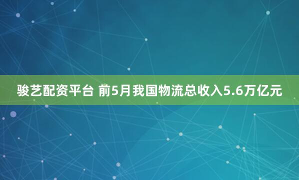骏艺配资平台 前5月我国物流总收入5.6万亿元