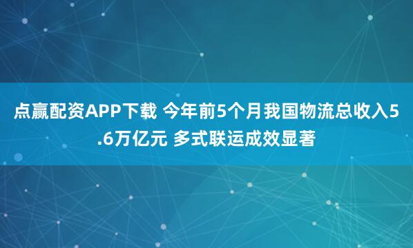 点赢配资APP下载 今年前5个月我国物流总收入5.6万亿元 多式联运成效显著
