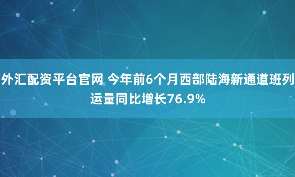 外汇配资平台官网 今年前6个月西部陆海新通道班列运量同比增长76.9%