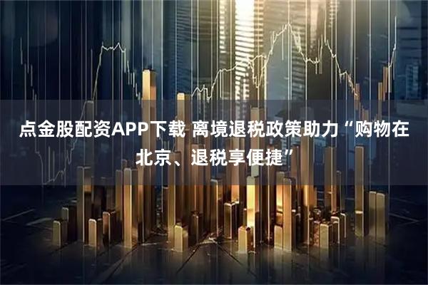 点金股配资APP下载 离境退税政策助力“购物在北京、退税享便捷”