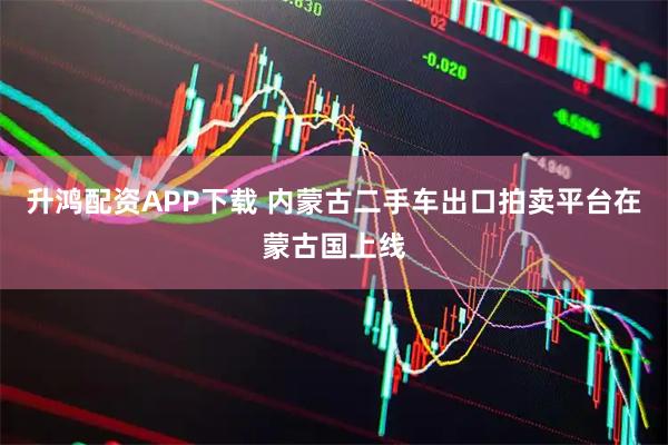 升鸿配资APP下载 内蒙古二手车出口拍卖平台在蒙古国上线