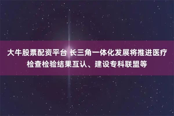 大牛股票配资平台 长三角一体化发展将推进医疗检查检验结果互认、建设专科联盟等