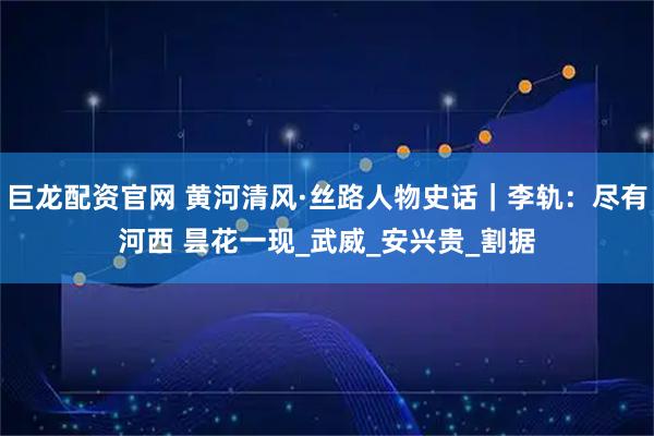 巨龙配资官网 黄河清风·丝路人物史话｜李轨：尽有河西 昙花一现_武威_安兴贵_割据