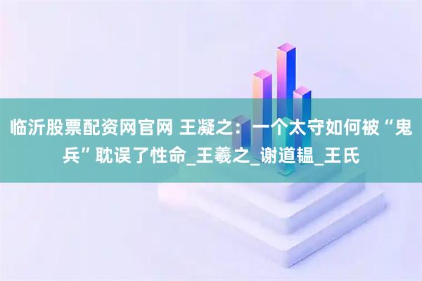 临沂股票配资网官网 王凝之：一个太守如何被“鬼兵”耽误了性命_王羲之_谢道韫_王氏