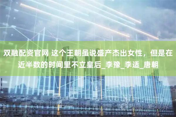 双融配资官网 这个王朝虽说盛产杰出女性，但是在近半数的时间里不立皇后_李豫_李适_唐朝