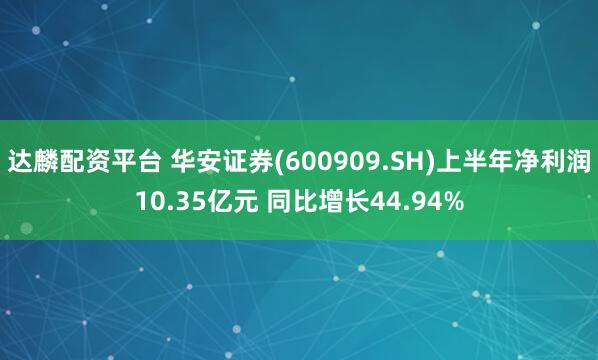 达麟配资平台 华安证券(600909.SH)上半年净利润10.35亿元 同比增长44.94%
