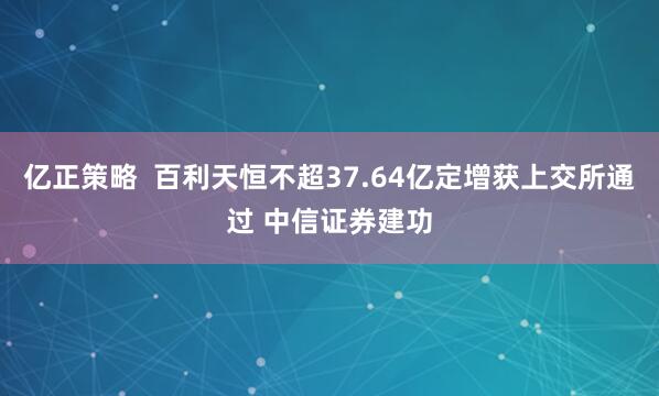 亿正策略  百利天恒不超37.64亿定增获上交所通过 中信证券建功
