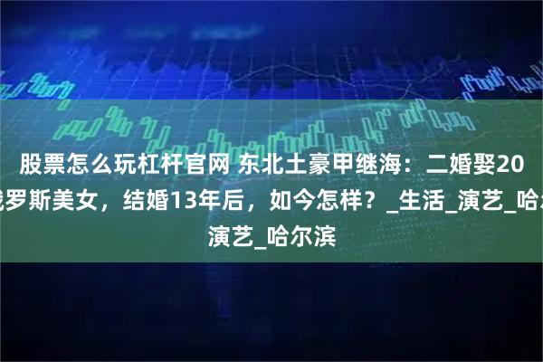 股票怎么玩杠杆官网 东北土豪甲继海：二婚娶20岁俄罗斯美女，结婚13年后，如今怎样？_生活_演艺_哈尔滨