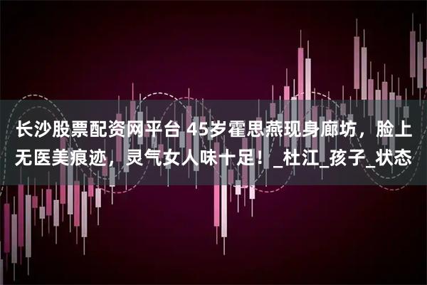 长沙股票配资网平台 45岁霍思燕现身廊坊，脸上无医美痕迹，灵气女人味十足！_杜江_孩子_状态