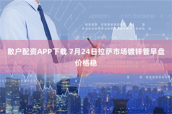散户配资APP下载 7月24日拉萨市场镀锌管早盘价格稳