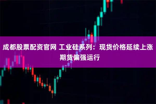 成都股票配资官网 工业硅系列：现货价格延续上涨  期货偏强运行