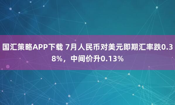 国汇策略APP下载 7月人民币对美元即期汇率跌0.38%，中间价升0.13%
