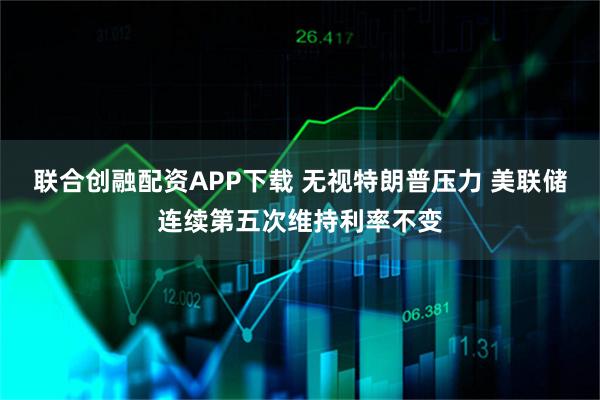 联合创融配资APP下载 无视特朗普压力 美联储连续第五次维持利率不变