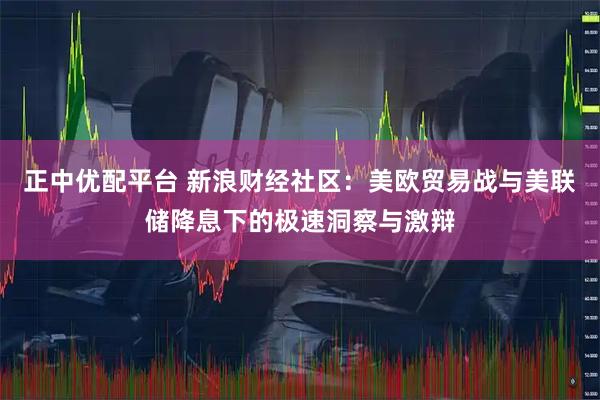 正中优配平台 新浪财经社区：美欧贸易战与美联储降息下的极速洞察与激辩