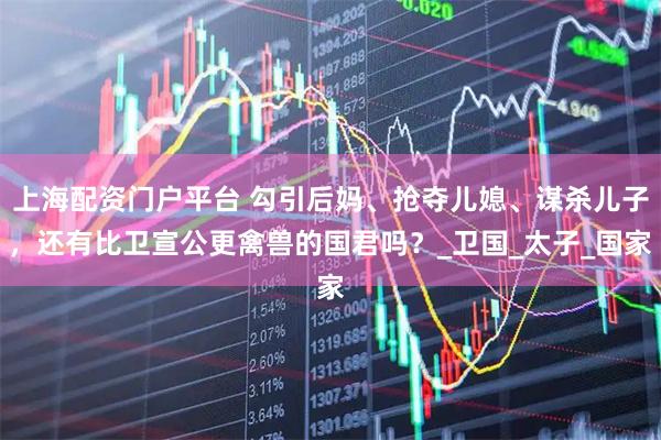 上海配资门户平台 勾引后妈、抢夺儿媳、谋杀儿子，还有比卫宣公更禽兽的国君吗？_卫国_太子_国家