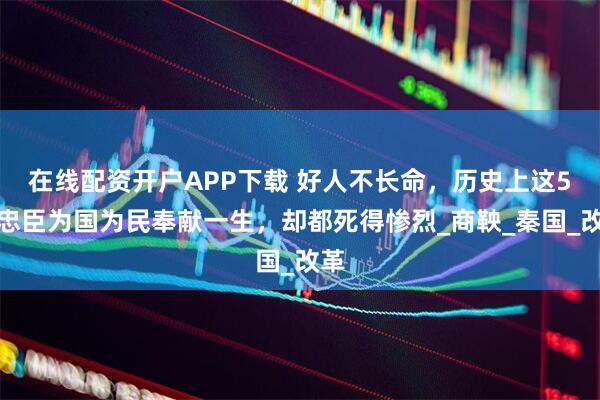 在线配资开户APP下载 好人不长命，历史上这5位忠臣为国为民奉献一生，却都死得惨烈_商鞅_秦国_改革