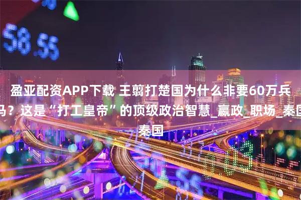 盈亚配资APP下载 王翦打楚国为什么非要60万兵马？这是“打工皇帝”的顶级政治智慧_嬴政_职场_秦国