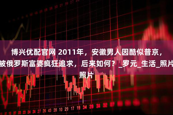 博兴优配官网 2011年，安徽男人因酷似普京，被俄罗斯富婆疯狂追求，后来如何？_罗元_生活_照片